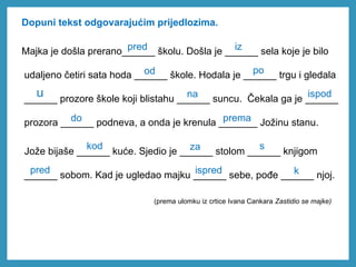 Dopuni tekst odgovarajućim prijedlozima.
Majka je došla prerano______ školu. Došla je ______ sela koje je bilo
udaljeno četiri sata hoda ______ škole. Hodala je ______ trgu i gledala
______ prozore škole koji blistahu ______ suncu. Čekala ga je ______
prozora ______ podneva, a onda je krenula _______ Jožinu stanu.
Jože bijaše ______ kuće. Sjedio je ______ stolom ______ knjigom
______ sobom. Kad je ugledao majku ______ sebe, pođe ______ njoj.
pred
iz
od po
u na ispod
do prema
kod za s
pred
ispred k
(prema ulomku iz crtice Ivana Cankara Zastidio se majke)
 
