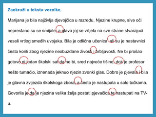 Zaokruži u tekstu veznike.
Marijana je bila najživlja djevojčica u razredu. Njezine krupne, sive oči
neprestano su se smijale, a glava joj se vrtjela na sve strane stvarajući
veseli vrtlog smeđih uvojaka. Bila je odlična učenica, ali su je nastavnici
često korili zbog njezine neobuzdane živosti i brbljavosti. Ne bi prošao
gotovo ni jedan školski sat da ne bi, sred najveće tišine, dok je profesor
nešto tumačio, iznenada jeknuo njezin zvonki glas. Dobro je pjevala i bila
je glavna zvijezda školskoga zbora, a često je nastupala u solo točkama.
Govorila je da je njezina velika želja postati pjevačica te nastupati na TV-
u.
 
