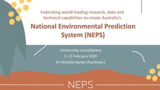 National Environmental Prediction
System (NEPS)
Community consultations
3 -13 February 2020
Dr Michelle Barker (Facilitator)
Federating world-leading research, data and
technical capabilities to create Australia’s
 