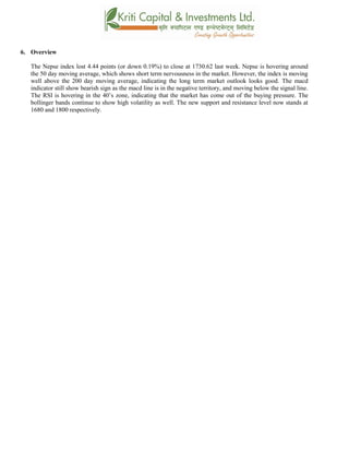 6. Overview
The Nepse index lost 4.44 points (or down 0.19%) to close at 1730.62 last week. Nepse is hovering around
the 50 day moving average, which shows short term nervousness in the market. However, the index is moving
well above the 200 day moving average, indicating the long term market outlook looks good. The macd
indicator still show bearish sign as the macd line is in the negative territory, and moving below the signal line.
The RSI is hovering in the 40’s zone, indicating that the market has come out of the buying pressure. The
bollinger bands continue to show high volatility as well. The new support and resistance level now stands at
1680 and 1800 respectively.
 