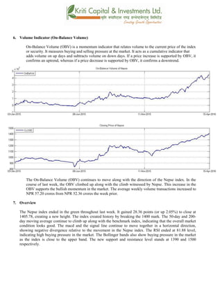 6. Volume Indicator (On-Balance Volume)
On-Balance Volume (OBV) is a momentum indicator that relates volume to the current price of the index
or security. It measures buying and selling pressure at the market. It acts as a cumulative indicator that
adds volume on up days and subtracts volume on down days. If a price increase is supported by OBV, it
confirms an uptrend, whereas if a price decrease is supported by OBV, it confirms a downtrend.
The On-Balance Volume (OBV) continues to move along with the direction of the Nepse index. In the
course of last week, the OBV climbed up along with the climb witnessed by Nepse. This increase in the
OBV supports the bullish momentum in the market. The average weekly volume transactions increased to
NPR 57.20 crores from NPR 52.36 crores the week prior.
7. Overview
The Nepse index ended in the green throughout last week. It gained 28.36 points (or up 2.05%) to close at
1405.78, creating a new height. The index created history by breaking the 1400 mark. The 50-day and 200-
day moving average continue to climb up along with the benchmark index, indicating that the overall market
condition looks good. The macd and the signal line continue to move together in a horizontal direction,
showing negative divergence relative to the movement in the Nepse index. The RSI ended at 81.88 level,
indicating high buying pressure in the market. The Bollinger bands also show buying pressure in the market
as the index is close to the upper band. The new support and resistance level stands at 1390 and 1500
respectively.
 