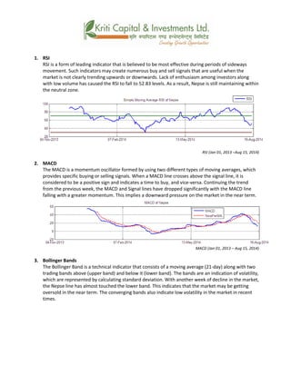 1. RSI
RSI is a form of leading indicator that is believed to be most effective during periods of sideways
movement. Such indicators may create numerous buy and sell signals that are useful when the
market is not clearly trending upwards or downwards. Lack of enthusiasm among investors along
with low volume has caused the RSI to fall to 52.83 levels. As a result, Nepse is still maintaining within
the neutral zone.
RSI (Jan 01, 2013 –Aug 15, 2014)
2. MACD
The MACD is a momentum oscillator formed by using two different types of moving averages, which
provides specific buying or selling signals. When a MACD line crosses above the signal line, it is
considered to be a positive sign and indicates a time to buy, and vice-versa. Continuing the trend
from the previous week, the MACD and Signal lines have dropped significantly with the MACD line
falling with a greater momentum. This implies a downward pressure on the market in the near term.
MACD (Jan 01, 2013 – Aug 15, 2014)
3. Bollinger Bands
The Bollinger Band is a technical indicator that consists of a moving average (21-day) along with two
trading bands above (upper band) and below it (lower band). The bands are an indication of volatility,
which are represented by calculating standard deviation. With another week of decline in the market,
the Nepse line has almost touched the lower band. This indicates that the market may be getting
oversold in the near term. The converging bands also indicate low volatility in the market in recent
times.
 
