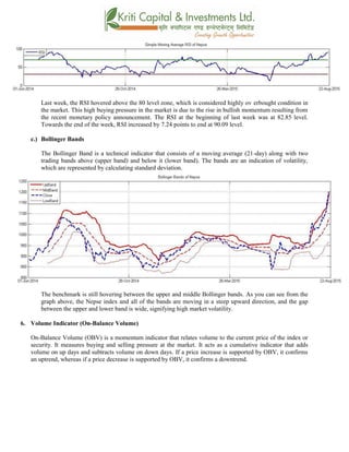 Last week, the RSI hovered above the 80 level zone, which is considered highly ov erbought condition in
the market. This high buying pressure in the market is due to the rise in bullish momentum resulting from
the recent monetary policy announcement. The RSI at the beginning of last week was at 82.85 level.
Towards the end of the week, RSI increased by 7.24 points to end at 90.09 level.
c.) Bollinger Bands
The Bollinger Band is a technical indicator that consists of a moving average (21-day) along with two
trading bands above (upper band) and below it (lower band). The bands are an indication of volatility,
which are represented by calculating standard deviation.
The benchmark is still hovering between the upper and middle Bollinger bands. As you can see from the
graph above, the Nepse index and all of the bands are moving in a steep upward direction, and the gap
between the upper and lower band is wide, signifying high market volatility.
6. Volume Indicator (On-Balance Volume)
On-Balance Volume (OBV) is a momentum indicator that relates volume to the current price of the index or
security. It measures buying and selling pressure at the market. It acts as a cumulative indicator that adds
volume on up days and subtracts volume on down days. If a price increase is supported by OBV, it confirms
an uptrend, whereas if a price decrease is supported by OBV, it confirms a downtrend.
 