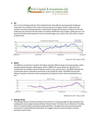 3. RSI
RSI is a form of leading indicator that is believed to be most effective during periods of sideways
movement. Such indicators may create numerous buy and sell signals that are useful when the
market is not clearly trending upwards or downwards. Along with the decline in Nepse, the RSI also
ended near the oversold zone this week as it closed at 38.96 levels due to higher selling pressure. The
last time the RSI reached anywhere near the oversold region was on March 18, 2014, when it closed
at 30.65 levels.
RSI (Jan 01, 2013 –Aug 22, 2014)
4. MACD
The MACD is a momentum oscillator formed by using two different types of moving averages, which
provides specific buying or selling signals. When a MACD line crosses above the signal line, it is
considered to be a positive sign and indicates a time to buy, and vice-versa. The MACD indicator has
continuously shown a downward momentum in the market this week. The MACD line has been
falling at a greater momentum when compared to the Signal line and is close to reaching the zero
line.
MACD (Jan 01, 2013 – Aug 22, 2014)
5. Bollinger Bands
The Bollinger Band is a technical indicator that consists of a moving average (21-day) along with two
trading bands above (upper band) and below it (lower band). The bands are an indication of volatility,
which are represented by calculating standard deviation. The Nepse line continued its downward
trend until it crossed below the lower band. This suggests that the market has been currently
oversold in recent times.
 