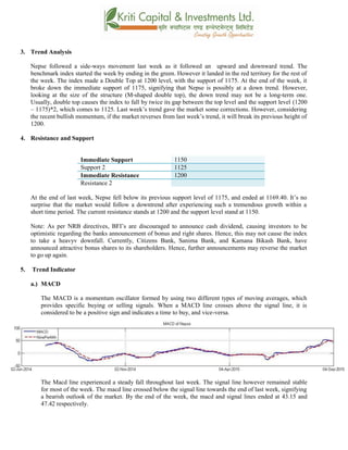 3. Trend Analysis
Nepse followed a side-ways movement last week as it followed an upward and downward trend. The
benchmark index started the week by ending in the green. However it landed in the red territory for the rest of
the week. The index made a Double Top at 1200 level, with the support of 1175. At the end of the week, it
broke down the immediate support of 1175, signifying that Nepse is possibly at a down trend. However,
looking at the size of the structure (M-shaped double top), the down trend may not be a long-term one.
Usually, double top causes the index to fall by twice its gap between the top level and the support level (1200
– 1175)*2, which comes to 1125. Last week’s trend gave the market some corrections. However, considering
the recent bullish momentum, if the market reverses from last week’s trend, it will break its previous height of
1200.
4. Resistance and Support
Immediate Support 1150
Support 2 1125
Immediate Resistance 1200
Resistance 2
At the end of last week, Nepse fell below its previous support level of 1175, and ended at 1169.40. It’s no
surprise that the market would follow a downtrend after experiencing such a tremendous growth within a
short time period. The current resistance stands at 1200 and the support level stand at 1150.
Note: As per NRB directives, BFI’s are discouraged to announce cash dividend, causing investors to be
optimistic regarding the banks announcement of bonus and right shares. Hence, this may not cause the index
to take a heavyv downfall. Currently, Citizens Bank, Sanima Bank, and Kamana Bikash Bank, have
announced attractive bonus shares to its shareholders. Hence, further announcements may reverse the market
to go up again.
5. Trend Indicator
a.) MACD
The MACD is a momentum oscillator formed by using two different types of moving averages, which
provides specific buying or selling signals. When a MACD line crosses above the signal line, it is
considered to be a positive sign and indicates a time to buy, and vice-versa.
The Macd line experienced a steady fall throughout last week. The signal line however remained stable
for most of the week. The macd line crossed below the signal line towards the end of last week, signifying
a bearish outlook of the market. By the end of the week, the macd and signal lines ended at 43.15 and
47.42 respectively.
 