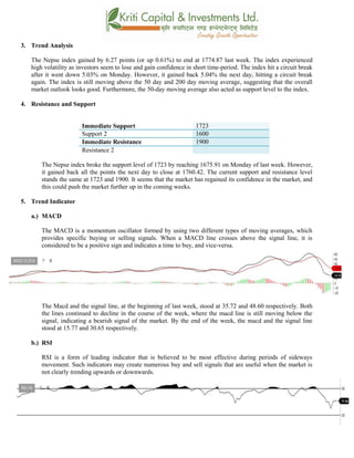 3. Trend Analysis
The Nepse index gained by 6.27 points (or up 0.61%) to end at 1774.87 last week. The index experienced
high volatility as investors seem to lose and gain confidence in short time-period. The index hit a circuit break
after it went down 5.03% on Monday. However, it gained back 5.04% the next day, hitting a circuit break
again. The index is still moving above the 50 day and 200 day moving average, suggesting that the overall
market outlook looks good. Furthermore, the 50-day moving average also acted as support level to the index.
4. Resistance and Support
Immediate Support 1723
Support 2 1600
Immediate Resistance 1900
Resistance 2
The Nepse index broke the support level of 1723 by reaching 1675.91 on Monday of last week. However,
it gained back all the points the next day to close at 1760.42. The current support and resistance level
stands the same at 1723 and 1900. It seems that the market has regained its confidence in the market, and
this could push the market further up in the coming weeks.
5. Trend Indicator
a.) MACD
The MACD is a momentum oscillator formed by using two different types of moving averages, which
provides specific buying or selling signals. When a MACD line crosses above the signal line, it is
considered to be a positive sign and indicates a time to buy, and vice-versa.
The Macd and the signal line, at the beginning of last week, stood at 35.72 and 48.60 respectively. Both
the lines continued to decline in the course of the week, where the macd line is still moving below the
signal, indicating a bearish signal of the market. By the end of the week, the macd and the signal line
stood at 15.77 and 30.65 respectively.
b.) RSI
RSI is a form of leading indicator that is believed to be most effective during periods of sideways
movement. Such indicators may create numerous buy and sell signals that are useful when the market is
not clearly trending upwards or downwards.
 