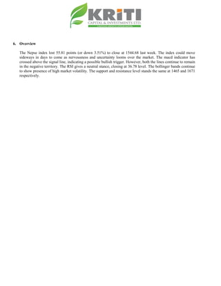 6. Overview
The Nepse index lost 55.81 points (or down 3.51%) to close at 1544.68 last week. The index could move
sideways in days to come as nervousness and uncertainty looms over the market. The macd indicator has
crossed above the signal line, indicating a possible bullish trigger. However, both the lines continue to remain
in the negative territory. The RSI gives a neutral stance, closing at 36.78 level. The bollinger bands continue
to show presence of high market volatility. The support and resistance level stands the same at 1465 and 1671
respectively.
 