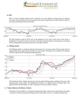 b.) RSI
RSI is a form of leading indicator that is believed to be most effective during periods of sideways
movement. Such indicators may create numerous buy and sell signals that are useful when the market is
not clearly trending upwards or downwards.
The RSI reached its peak of 89.33 level at the beginning of last week. In the course of the week, it
dropped by 19.19 points to close at 70.14 level. This shows that the market is slowing down in its buying
frenzy, and gradually moving away from the over-bought condition.
c.) Bollinger Bands
The Bollinger Band is a technical indicator that consists of a moving average (21-day) along with two
trading bands above (upper band) and below it (lower band). The bands are an indication of volatility,
which are represented by calculating standard deviation.
The benchmark index is finally moving away from the upper Bollinger band, signifying a decrease in the
buying pressure in the market. The middle band could act as a support level to the Nepse index. The
upper and lower bands continue to widen, indicating an increase in market volatility.
6. Volume Indicator (On-Balance Volume)
On-Balance Volume (OBV) is a momentum indicator that relates volume to the current price of the index
or security. It measures buying and selling pressure at the market. It acts as a cumulative indicator that
 
