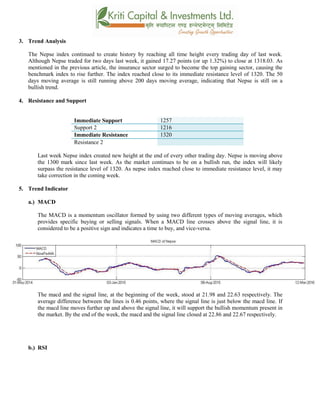 3. Trend Analysis
The Nepse index continued to create history by reaching all time height every trading day of last week.
Although Nepse traded for two days last week, it gained 17.27 points (or up 1.32%) to close at 1318.03. As
mentioned in the previous article, the insurance sector surged to become the top gaining sector, causing the
benchmark index to rise further. The index reached close to its immediate resistance level of 1320. The 50
days moving average is still running above 200 days moving average, indicating that Nepse is still on a
bullish trend.
4. Resistance and Support
Immediate Support 1257
Support 2 1216
Immediate Resistance 1320
Resistance 2
Last week Nepse index created new height at the end of every other trading day. Nepse is moving above
the 1300 mark since last week. As the market continues to be on a bullish run, the index will likely
surpass the resistance level of 1320. As nepse index reached close to immediate resistance level, it may
take correction in the coming week.
5. Trend Indicator
a.) MACD
The MACD is a momentum oscillator formed by using two different types of moving averages, which
provides specific buying or selling signals. When a MACD line crosses above the signal line, it is
considered to be a positive sign and indicates a time to buy, and vice-versa.
The macd and the signal line, at the beginning of the week, stood at 21.98 and 22.63 respectively. The
average difference between the lines is 0.46 points, where the signal line is just below the macd line. If
the macd line moves further up and above the signal line, it will support the bullish momentum present in
the market. By the end of the week, the macd and the signal line closed at 22.86 and 22.67 respectively.
b.) RSI
 