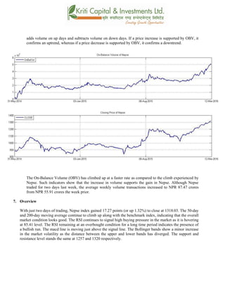 adds volume on up days and subtracts volume on down days. If a price increase is supported by OBV, it
confirms an uptrend, whereas if a price decrease is supported by OBV, it confirms a downtrend.
The On-Balance Volume (OBV) has climbed up at a faster rate as compared to the climb experienced by
Nepse. Such indicators show that the increase in volume supports the gain in Nepse. Although Nepse
traded for two days last week, the average weekly volume transactions increased to NPR 87.47 crores
from NPR 55.91 crores the week prior.
7. Overview
With just two days of trading, Nepse index gained 17.27 points (or up 1.32%) to close at 1318.03. The 50-day
and 200-day moving average continue to climb up along with the benchmark index, indicating that the overall
market condition looks good. The RSI continues to signal high buying pressure in the market as it is hovering
at 85.41 level. The RSI remaining at an overbought condition for a long time period indicates the presence of
a bullish run. The macd line is moving just above the signal line. The Bollinger bands show a minor increase
in the market volatility as the distance between the upper and lower bands has diverged. The support and
resistance level stands the same at 1257 and 1320 respectively.
 
