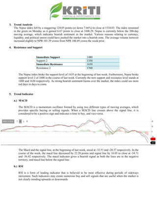 3. Trend Analysis
The Nepse index fell by a staggering 124.05 points (or down 7.66%) to close at 1534.03. The index remained
in the green on Monday as it gained 6.67 points to close at 1606.29. Nepse is currently below the 200-day
moving average, which indicates bearish sentiment in the market. Various reasons relating to currency,
liquidity, and political unrest could have pushed the market into a bearish zone. The average volume turnover
increased slightly to NPR 101.39 crores from NPR 100.49 crores the week prior.
4. Resistance and Support
Immediate Support 1480
Support 2 1350
Immediate Resistance 1630
Resistance 2 1760
The Nepse index broke the support level of 1635 at the beginning of last week. Furthermore, Nepse broke
support level 2 of 1600 in the course of last week. Currently the new support and resistance level stands at
1480 and 1630 respectively. As strong bearish sentiment looms over the market, the index could see more
red days in days to come.
5. Trend Indicator
a.) MACD
The MACD is a momentum oscillator formed by using two different types of moving averages, which
provides specific buying or selling signals. When a MACD line crosses above the signal line, it is
considered to be a positive sign and indicates a time to buy, and vice-versa.
The Macd and the signal line, at the beginning of last week, stood at -32.51 and -20.37 respectively. In the
course of the week, the macd line decreased by 22.20 points and signal line by 16.05 to close at -54.71
and -36.42 respectively. The macd indicator gives a bearish signal as both the lines are in the negative
territory, and macd line below the signal line.
b.) RSI
RSI is a form of leading indicator that is believed to be most effective during periods of sideways
movement. Such indicators may create numerous buy and sell signals that are useful when the market is
not clearly trending upwards or downwards.
 