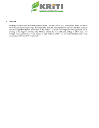 6. Overview
The Nepse index declined by 124.05 points (or down 7.66%) to close at 1534.03 last week. Nepse has moved
below the 200 day moving average, showing that the market is entering a bearish territory. All of the technical
indicators support the bearish momentum in the market. The macd is moving below the signal line, and is
hovering in the negative territory. The RSI has entered the over-sold zone, ending at 14.71 level. The
bollinger bands continue to show an increase in high market volatility. The new support and resistance level
now stands at 1480 and 1630 respectively.
 