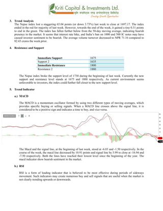 3. Trend Analysis
The Nepse index lost a staggering 65.04 points (or down 3.73%) last week to close at 1697.17. The index
ended in the red for majority of last week. However, towards the end of the week, it gained a tiny 0.31 points
to end in the green. The index has fallen further below from the 50-day moving average, indicating bearish
presence in the market. It seems that interest rate hike, and India’s ban on 1000 and 500 IC notes may have
caused investor sentiment to be bearish. The average volume turnover decreased to NPR 71.16 compared to
82.43 crores the week prior.
4. Resistance and Support
Immediate Support 1675
Support 2 1635
Immediate Resistance 1800
Resistance 2 1880
The Nepse index broke the support level of 1730 during the beginning of last week. Currently the new
support and resistance level stands at 1675 and 1800 respectively. As current environment seems
unfavorable to investors, the index could further fall closer to the new support level.
5. Trend Indicator
a.) MACD
The MACD is a momentum oscillator formed by using two different types of moving averages, which
provides specific buying or selling signals. When a MACD line crosses above the signal line, it is
considered to be a positive sign and indicates a time to buy, and vice-versa.
The Macd and the signal line, at the beginning of last week, stood at -6.03 and -1.50 respectively. In the
course of the week, the macd line decreased by 10.91 points and signal line by 5.99 to close at -16.94 and
-7.50 respectively. Both the lines have reached their lowest level since the beginning of the year. The
macd indicator show bearish sentiment in the market.
b.) RSI
RSI is a form of leading indicator that is believed to be most effective during periods of sideways
movement. Such indicators may create numerous buy and sell signals that are useful when the market is
not clearly trending upwards or downwards.
 