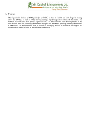 6. Overview
The Nepse index climbed up 17.87 points (or up 1.00%) to close at 1823.05 last week. Nepse is moving
above the 200-day, as well as 50-day moving average, signifying positive outlook of the market. The
technical indicators also show positive signals as well. The macd indicator show bullish presence in the
market as the macd line is moving up and above the signal line. The RSI is gradually climbing up and ended
at 59.82 level. The bollinger bands show an increase in the buying pressure in the market. The support and
resistance level stands the same at 1680 and 1880 respectively.
 