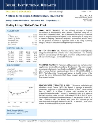 BURRILL INSTITUTIONAL RESEARCH
INITIATING COVERAGE                                                          Biotechnology                                  August 21, 2012

                                                s
Neptune Technologies & Bioressources, Inc. (NEPT)                                                                         Elemer Piros, Ph.D.
                                                                                                                  Senior Biotechnology Analyst
                                                                                                                               epiros@b-c.com
Rating: Market OutPerform / Speculative Risk Target Price: $7                                                                    415-591-5453


Healthy Living: “Krilled”, Not Fried

 MARKET DATA                                                   INVESTMENT OPINION We are initiating coverage of Neptune
                                                               Technologies & Bioressources with a Market Outperform rating and 12-
  Price                                              $4.79     month price target of $7/share. We’ve determined the target price based on
  52 Wk Hi - Low                             $5.14 - $2.02     a sum of the parts analysis of Neptune’s core business plus an equity stake
  Market Cap (MM)                                    $240      in a spinoff company. We believe Neptune’s differentiated product NKO®
  Shares Out (MM)                                       50     has the potential to capture a significant share in the vastly expanding
  Avg. Daily Vol.                                 361,900      omega-3 fatty acid nutraceutical and pharmaceutical markets.
  Short Interest                                  739,400

 EARNINGS DATA ($)
                                                               BETTER THAN FISH OIL Neptune’s pipeline is based on phospholipid
  FY - Feb      2012A               2013E           2014E      omega-3s extracted from Antarctic krill, a tiny crustacean. The company
  Q1 (May)       (0.03)             (0.03)             N/A
  Q2 (Aug)       (0.04)
                                                               plans to take advantage of the higher absorption and potential superior
                                    (0.06)             N/A
  Q3 (Nov)       (0.01)             (0.06)             N/A     efficacy of krill omega-3 compared to fish oils.
  Q4 (Feb)       (0.01)             (0.04)             N/A
  Full Year EPS (0.04)              (0.19)           (0.02)

 BALANCE SHEET                                                 MULTIPLE MARKETS Neptune is addressing several markets: dietary
                                                               supplements, functional foods, and drug development. The entire omega-3
 Cash (MM)                                               $13   consumer product market has already reached $13B worldwide. Globally,
 Long Term Debt (MM)                                      $3   sales of omega-3 dietary supplements grew from $1.8B in 2007 to $2.8B in
 Cash / Share                                          $0.26   2009. We believe that Neptune could capture a sizeable portion of the
 EV (MM)                                                $230   market due to its differentiated krill based omega-3 platform enabling
                                                               diverse opportunities.
 CHART

  $6

                                                               BLOCKBUSTER THROUGH A SUB                       Neptune’s majority-owned
  $5
                                                               subsidiary, Acasti Pharma (APO, Not Rated), is pursuing a potentially
  $4                                                           blockbuster indication in cardiovascular disease. CaPre®, a concentrated
                                                               form of NKO®, is in Phase 2 clinical trials targeting the large
  $3
                                                               hypertriglyceridemia market. Lovaza™, an omega-3 fatty acid approved
  $2                                                           for lowering triglycerides, recorded 2011 sales of ~$1.1B in the U.S. alone.
                                                               The company that initially introduced Lovaza™ was acquired for $1.7B in
  $1
                                                               2007. Amarin (AMRN, Not Rated), with recent FDA approval for the
  $0
   8/18/11   11/18/11    2/18/12   5/18/12       8/18/12
                                                               same indication (Vascepa), is valued at ~$1.7B. In our view, CaPre® could
                                                               become an important value driver for Neptune.
 Source: Yahoo Finance


 Burrill Merchant Advisors
 One Embarcadero Center Suite 2700
 San Francisco, CA 94111




                        Please refer to pages (43-45) for important disclosures, price charts, and Analyst Certification.
 