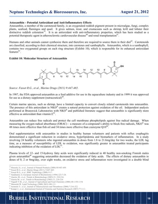 Neptune Technologies & Bioressources, Inc.                                                        August 21, 2012

Astaxanthin – Potential Antioxidant and Anti-Inflammatory Effects
Astaxanthin, a member of the carotenoid family, is an oxygenated reddish pigment present in microalgae, fungi, complex
plants, seafood, flamingos and quail. It gives salmon, trout, and crustaceans such as shrimp, krill and lobster their
distinctive reddish coloration79. It is an antioxidant with anti-inflammatory properties, which has been studied as a
potential therapeutic agent in atherosclerotic cardiovascular disease80 and renal transplantation81.

Humans and other animals cannot synthesize them and therefore are required to source them in their diet82. Carotenoids
are classified, according to their chemical structure, into carotenes and xanthophylls. Astaxanthin, which is a xanthophyll,
contains two oxygenated groups on each ring structure (Exhibit 10), which is responsible for its enhanced antioxidant
features83.

Exhibit 10: Molecular Structure of Astaxanthin




Source: Fasset R.G., et al., Marine Drugs (2011) 9:447-465.

In 1987, the FDA approved astaxanthin as a feed additive for use in the aquaculture industry and in 1999 it was approved
for use as a dietary supplement (nutraceutical)84.

Certain marine species, such as shrimp, have a limited capacity to convert closely related carotenoids into astaxanthin.
The presence of this antioxidant in NKO® creates a natural protection against oxidation of the oil. Independent analysis
performed at Brunswick Laboratories with NKO® and published literature suggest that astaxanthin is significantly more
effective as antioxidant than vitamin E85.

Astaxanthin can reduce free radicals and protect the cell membrane phospholipids against free radical damage. When
measuring the oxygen radical absorbance (ORAC) – a measure of a compound’s ability to block free radicals, NKO® was
48 times more effective than fish oil and 34 times more effective than coenzyme Q1086.

Oral supplementation with astaxanthin in studies in healthy human volunteers and patients with reflux esophagitis
demonstrated a significant reduction in oxidative stress, hyperlipidemia and biomarkers of inflammation. In a study
involving 24 healthy volunteers who ingested astaxanthin in doses from 1.8 to 21.6mg/day for two weeks, the LDL lag
time, as a measure of susceptibility of LDL to oxidation, was significantly greater in astaxanthin treated participants
indicating inhibition of the oxidation of LDL87.

Plasma levels of 12- and 15-hydroxy fatty acids were significantly reduced in 40 healthy non-smoking Finnish males
given astaxanthin88 suggesting astaxanthin decreased the oxidation of fatty acids. The effects of dietary astaxanthin in
doses of 0, 2 or 8mg/day, over eight weeks, on oxidative stress and inflammation were investigated in a double blind

79
   Hussein, G.; et al., Journal of Natural Products (2006) 69:443-449.
80
   Fasset R.G., et al., Marine Drugs (2011), 9:447-465.
81
   Fasset R.G., et al., BMC Nephrology (2008) 9:17.
82
   Sandmann, G. European Journal of Biochemistry (1994) 223:7-24.
83
   Guerin, M.; et al., Trends in Biotechnology (2003) 21, 210-216.
84
   Guerin M.; et al., Trends in Biotechnology (2003) 21, 210-216.
85
   Naguib Y.M., et al., Journal of Agricultural and Food Chemistry (2000) 48:1150-1154.
86
   Massrieh W. Lipid Technology (2008) 20(5):108-111.
87
   Iwamoto T.; et al., Journal of Atherosclerosis and Thrombosis (2000) 7:216-222.
88
   Karppi J.; et al., International Journal of Vitamine and Nutrition Research (2007):77:3-11.



BURRILL INSTITUTIONAL RESEARCH                                                                                            18
                                                                                                                         18
 