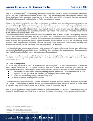 Neptune Technologies & Bioressources, Inc.                                                                            August 21, 2012

study in 14 healthy females89. Although these participants did not have oxidative stress or inflammation, those taking
2mg/day had lower C-reactive protein (CRP)90 at week eight. There was also a decrease in DNA damage measured using
plasma 8-hydroxy-2′-deoxyguanosine after week four in those taking astaxanthin. Astaxanthin therefore appears safe,
bioavailable when given orally and is suitable for further investigation in humans.

Moreover, the safety, bioavailability and effects of astaxanthin on oxidative stress and inflammation that have relevance
to the pathophysiology of atherosclerotic cardiovascular disease, have been assessed in a small number of clinical studies.
No adverse events have been reported and there is evidence of a reduction in biomarkers of oxidative stress and
inflammation with astaxanthin administration. Experimental studies in several species using an ischemia-reperfusion
myocardial model demonstrated that astaxanthin protects the myocardium when administered both orally or intravenously
prior to the induction of the ischemic event91.
A double-blind randomized placebo-controlled clinical trial (Xanthin study by Fasset et al.) is currently being conducted
to assess the effects of astaxanthin 8mg orally day on oxidative stress, inflammation and vascular function in patients that
have received a kidney transplant92. Patients in the study undertake measurements of surrogate markers of cardiovascular
disease including aortic pulse wave velocity, augmentation index, brachial forearm reactivity and carotid artery intima-
media thickness. Depending on the results from this pilot study a large randomized controlled trial assessing major
cardiovascular outcomes such as myocardial infarction and death may be warranted.

Experimental evidence suggests astaxanthin may have protective effects on cardiovascular disease when administered
prior to an induced ischemia-reperfusion event. In addition, there is evidence that astaxanthin may decrease oxidative
stress and inflammation which are known accompaniments of many diseases.

The unique molecular composition of krill oil, which is rich in phospholipids, omega-3 fatty acids, and diverse
antioxidants, seems to surpass the profile of fish oils and may offer a superior approach toward the reduction of risk for
cardiovascular disease.

NKO® and Hyperlipidemia
In a recent study, the effect of NKO® on hyperlipidemia was investigated93. In this double-blind trial, 120 male and
female subjects (mean age of 51±9.5 years) diagnosed with mild to high blood cholesterol (194-348mg/dL) and
triglycerides (204-354mg/dL) were enrolled. Subjects were randomly assigned to one of the following treatment groups:
      (A) low-dose krill oil: 1g/d if body mass index (BMI) was under 30kg/m2 and 1.5g/d if BMI was over 30 kg/m2
      (B) high-dose krill oil: 2g/d if BMI was under 30kg/m2 and 3g/d if BMI was over 30kg/m2
      (C) 3g/d of fish oil containing 180 mg EPA and 120 mg DHA
      (D) placebo containing microcrystalline cellulose

Assigned treatments were given daily for 12 weeks. The primary endpoints measured were total cholesterol, triglycerides,
LDL, and HDL at baseline and at 90 days. Fasting blood lipids and glucose were analyzed at baseline as well as 30 and
90 days after study initiation for all groups, and at 180 days for the 30 patients in Group B.

After 12 weeks of treatment, patients receiving 1g or 1.5g krill oil daily had a 13.4% and 13.7% decrease in mean total
cholesterol, from 236mg/dL and 231mg/dL to 204mg/dL (p=0.001) and 199mg/dL (p=0.001), respectively (Exhibit 11).




89
   Park J.S.; et al., Nutrition & Metabolism (2010) 7:18.
90
   Protein found in the blood, the levels of which rise in response to inflammation (it is an acute phase protein).
91
   Fasset R.G., et al., Marine Drugs (2011) 9:447-465.
92
   Fassett R.G.; at al., BMC Nephrology (2008) 9(17).
93
   Bunea R., et al., Alternative Medicine Review (2004) 9:420-428.



BURRILL INSTITUTIONAL RESEARCH                                                                                                      19
                                                                                                                                   19
 