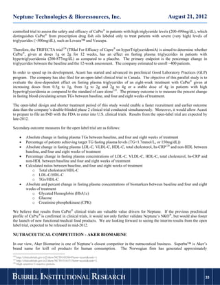 Neptune Technologies & Bioressources, Inc.                                                        August 21, 2012

controlled trial to assess the safety and efficacy of CaPre® in patients with high triglyceride levels (200-499mg/dL), which
distinguishes CaPre® from prescription drug fish oils labeled only to treat patients with severe (very high) levels of
triglycerides (>500mg/dL), such as Lovaza™ and Vascepa.

Therefore, the TRIFECTA trial124 (TRIal For Efficacy of Capre® on hyperTriglyceridemiA) is aimed to determine whether
CaPre®, given at doses 1g or 2g for 12 weeks, has an effect on fasting plasma triglycerides in patients with
hypertriglyceridemia (200-877mg/dL) as compared to a placebo. The primary endpoint is the percentage change in
triglycerides between the baseline and the 12-week assessment. The company estimated to enroll ~400 patients.

In order to speed up its development, Acasti has started and advanced its preclinical Good Laboratory Practices (GLP)
program. The company has also filed for an open‐label clinical trial in Canada. The objective of this parallel study is to
evaluate the dose-dependent effect on fasting plasma triglycerides of an eight-week treatment with CaPre® given at
increasing doses from 0.5g to 1g, from 1g to 2g and 2g to 4g or a stable dose of 4g in patients with high
hypertriglyceridemia as compared to the standard of care alone125. The primary outcome is to measure the percent change
in fasting blood circulating serum TGs between baseline, and four and eight weeks of treatment.

The open-label design and shorter treatment period of this study would enable a faster recruitment and earlier outcome
data than the company’s double-blinded phase 2 clinical trial conducted simultaneously. Moreover, it would allow Acasti
to prepare to file an IND with the FDA to enter into U.S. clinical trials. Results from the open-label trial are expected by
late-2012.

Secondary outcome measures for the open label trial are as follows:

         Absolute change in fasting plasma TGs between baseline, and four and eight weeks of treatment
         Percentage of patients achieving target TG fasting plasma levels (TG<1.7mmol/L, or 150mg/dL))
         Absolute change in fasting plasma LDL-C, VLDL-C, HDL-C, total cholesterol, hs-CRP126 and non-HDL between
          baseline, and four and eight weeks of treatment
         Percentage change in fasting plasma concentrations of LDL-C, VLDL-C, HDL-C, total cholesterol, hs-CRP and
          non-HDL between baseline and four and eight weeks of treatment
         Calculated ratios between baseline, and four and eight weeks of treatment
              o Total cholesterol/HDL-C
              o LDL-C/HDL-C
              o TGs/HDL-C
         Absolute and percent change in fasting plasma concentrations of biomarkers between baseline and four and eight
          weeks of treatment
              o Glycated Hemoglobin (HbA1c)
              o Glucose
              o Creatinine phosphokinase (CPK)

We believe that results from CaPre® clinical trials are valuable value drivers for Neptune. If the previous preclinical
profile of CaPre® is confirmed in clinical trials, it would not only further validate Neptune’s NKO®, but would also foster
the launch of new functional/medical food products. We are looking forward to seeing the interim results from the open
label trial, expected to be released in mid-2012.

NUTRACEUTICAL COMPETITION - AKER BIOMARINE

In our view, Aker Biomarine is one of Neptune’s closest competitor in the nutraceutical business. Superba™ is Aker’s
brand name for krill oil products for human consumption. The Norwegian firm has generated approximately
124
    http://clinicaltrials.gov/ct2/show/NCT01455844?term=acasti&rank=1.
125
    http://clinicaltrials.gov/ct2/show/NCT01516151?term=acasti&rank=2.
126
    High sensitive C-reactive protein.



BURRILL INSTITUTIONAL RESEARCH                                                                                            33
                                                                                                                         33
 