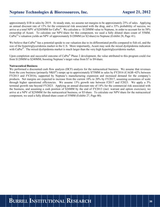 Neptune Technologies & Bioressources, Inc.                                                          August 21, 2012

approximately $1B in sales by 2019. At steady state, we assume net margins to be approximately 25% of sales. Applying
an annual discount rate of 15% for the commercial risk associated with the drug, and a 33% probability of success, we
arrive at a total NPV of $205MM for CaPre®. We calculate a ~$120MM value to Neptune, in order to account for its 58%
ownership of Acasti. To calculate our NPV/share for this component, we used a fully diluted share count of 55MM.
CaPre®’s valuation yields an NPV of approximately $120MM (or $2/share) to Neptune (Exhibit 28, Page 41).

We believe that CaPre® has a potential upside to our valuation due to its differentiated profile compared to fish oil, and the
size of the hypertriglyceridemia market in the U.S. More importantly, Acasti may seek the mixed dyslipidemia indication
with CaPre®. The mixed dyslipidemia market is much larger than the very high hypertriglyceridemia market.

Upon completion and successful outcome of CaPre® Phase 2 development, the value attributed to this program could rise
from $120MM to $240MM, boosting Neptune’s target value from $7 to $9/share.

Nutraceutical Business
We performed a discounted cash flow analysis (DCF) analysis for the nutraceutical business. We assume that revenues
from the core business (primarily NKO®) ramps up to approximately $75MM in sales by FY2016 (CAGR=42% between
FY2013 and FY2016), supported by Neptune’s manufacturing expansion and increased demand for the company’s
products. Net margins are expected to increase from the current 10% to 20% by FY2017, assuming economies of scale
through higher operational efficiencies. We assume 15% growth rate between F2017 and F2023. We apply a 5%
terminal growth rate beyond FY2023. Applying an annual discount rate of 14% for the commercial risk associated with
the business, and assuming a cash position of $26MM by the end of FY2013 (incl. warrant and option exercises), we
arrive at a NPV of $250MM for the nutraceutical business, or $5/share. To calculate our NPV/share for the nutraceutical
component, we used a fully diluted share count of 55MM (Exhibit 27, Page 40).




BURRILL INSTITUTIONAL RESEARCH                                                                                              36
                                                                                                                           36
 
