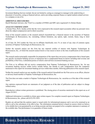 Neptune Technologies & Bioressources, Inc.                                                          August 21, 2012

Investment Banking Services include, but are not limited to, acting as a manager/co-manager in the underwriting or
placement of securities, acting as financial advisor, and/or providing corporate finance or capital markets-related services
to a company or one of its

ADDITIONAL DISCLOSURES
Burrill Merchant Advisors. (the "Firm") is a member of FINRA and SIPC and a registered U.S. Broker-Dealer.

ANALYST CERTIFICATION
I, Elemer Piros, Ph.D., hereby certify that the views expressed in this research report accurately reflect my personal views
about the subject company(ies) and its (their) securities.

None of the research analysts or the research analyst's household has a financial interest in the securities of Neptune
Technologies & Bioressources, Inc. (including, without limitation, any option, right, warrant, future, long or short
position).

As of June 30, 2012 neither the Firm nor its affiliates beneficially own 1% or more of any class of common equity
securities of Neptune Technologies & Bioressources, Inc.

Neither the research analyst nor the Firm has any material conflict of interest with Neptune Technologies &
Bioressources, Inc., of which the research analyst knows or has reason to know at the time of publication of this research
report.

The research analyst principally responsible for preparation of the report does not receive compensation that is based upon
any specific investment banking services or transaction but is compensated based on factors including total revenue and
profitability of the Firm, a substantial portion of which is derived from investment banking services.

The Firm or its affiliates did not receive compensation from Neptune Technologies & Bioressources, Inc. for any
investment banking services within twelve months before, but intends to seek compensation from the companies
mentioned in this report for investment banking services within three months, following publication of the research report.

Neither the research analyst nor any member of the research analyst's household nor the Firm serves as an officer, director
or advisory board member of Neptune Technologies & Bioressources, Inc.

The Firm does not make a market in Neptune Technologies & Bioressources, Inc. securities as of the date of this research
report.

Any opinions expressed herein are statements of our judgment as of the date of publication and are subject to change
without notice.

Reproduction without written permission is prohibited. The closing prices of securities mentioned in this report are as of
August 20 2012.

Additional information is available to clients upon written request. For complete research report on Neptune Technologies
& Bioressources, Inc., please call (415) 591-5453.

Readers are advised that this analysis report is issued solely for informational purposes and is not to be construed as an
offer to sell or the solicitation of an offer to buy. The information contained herein is based on sources which we believe
to be reliable but is not guaranteed by us as being accurate and does not purport to be a complete statement or summary of
the available data. Past performance is no guarantee of future results.




BURRILL INSTITUTIONAL RESEARCH                                                                                                 45
 