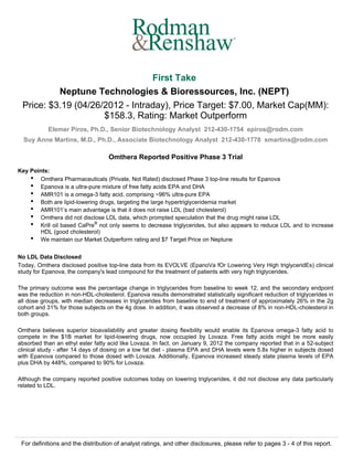 ®




                                 First Take
          Neptune Technologies & Bioressources, Inc. (NEPT)
 Price: $3.19 (04/26/2012 - Intraday), Price Target: $7.00, Market Cap(MM):
                     $158.3, Rating: Market Outperform
            Elemer Piros, Ph.D., Senior Biotechnology Analyst 212-430-1754 epiros@rodm.com
  Suy Anne Martins, M.D., Ph.D., Associate Biotechnology Analyst 212-430-1778 smartins@rodm.com

                                    Omthera Reported Positive Phase 3 Trial
Key Points:
    q
       Omthera Pharmaceuticals (Private, Not Rated) disclosed Phase 3 top-line results for Epanova
    q
       Epanova is a ultra-pure mixture of free fatty acids EPA and DHA
    q
       AMR101 is a omega-3 fatty acid, comprising ~96% ultra-pure EPA
    q
       Both are lipid-lowering drugs, targeting the large hypertriglyceridemia market
    q
       AMR101’s main advantage is that it does not raise LDL (bad cholesterol)
    q
       Omthera did not disclose LDL data, which prompted speculation that the drug might raise LDL
    q
       Krill oil based CaPre® not only seems to decrease triglycerides, but also appears to reduce LDL and to increase
       HDL (good cholesterol)
    q
       We maintain our Market Outperform rating and $7 Target Price on Neptune


No LDL Data Disclosed
Today, Omthera disclosed positive top-line data from its EVOLVE (EpanoVa fOr Lowering Very High triglyceridEs) clinical
study for Epanova, the company's lead compound for the treatment of patients with very high triglycerides.

The primary outcome was the percentage change in triglycerides from baseline to week 12, and the secondary endpoint
was the reduction in non-HDL-cholesterol. Epanova results demonstrated statistically significant reduction of triglycerides in
all dose groups, with median decreases in triglycerides from baseline to end of treatment of approximately 26% in the 2g
cohort and 31% for those subjects on the 4g dose. In addition, it was observed a decrease of 8% in non-HDL-cholesterol in
both groups.

Omthera believes superior bioavailability and greater dosing flexibility would enable its Epanova omega-3 fatty acid to
compete in the $1B market for lipid-lowering drugs, now occupied by Lovaza. Free fatty acids might be more easily
absorbed than an ethyl ester fatty acid like Lovaza. In fact, on January 9, 2012 the company reported that in a 52-subject
clinical study - after 14 days of dosing on a low fat diet - plasma EPA and DHA levels were 5.8x higher in subjects dosed
with Epanova compared to those dosed with Lovaza. Additionally, Epanova increased steady state plasma levels of EPA
plus DHA by 448%, compared to 90% for Lovaza.

Although the company reported positive outcomes today on lowering triglycerides, it did not disclose any data particularly
related to LDL.




 For definitions and the distribution of analyst ratings, and other disclosures, please refer to pages 3 - 4 of this report.
 