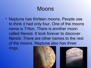 Moons Neptune has thirteen moons. People use to think it had only four. One of the moons name is Triton. There is another moon called Nereid. It took forever to discover Nereid. There are other names to the rest of the moons. Neptune also has three rings. 