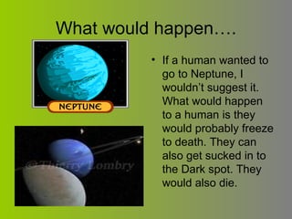 What would happen…. If a human wanted to go to Neptune, I wouldn’t suggest it. What would happen to a human is they would probably freeze to death. They can also get sucked in to the Dark spot. They would also die. 