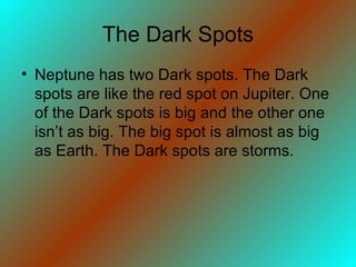 The Dark Spots Neptune has two Dark spots. The Dark spots are like the red spot on Jupiter. One of the Dark spots is big and the other one isn’t as big. The big spot is almost as big as Earth. The Dark spots are storms. 