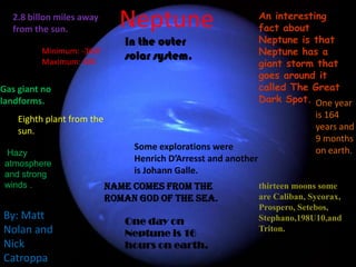 Neptune An interesting fact about Neptune is that Neptune has a giant storm that goes around it called The Great Dark Spot. 2.8 billon miles away from the sun. In the outer solar system. Minimum: -360f Maximum: 48K Gas giant no landforms. One year  is 164 years and 9 months on earth. Eighth plant from the sun. Some explorations were  HenrichD’Arresst and another is Johann Galle. Hazy atmosphere and strong winds . name comes from the Roman God of the sea. thirteen moons some are Caliban, Sycorax, Prospero, Setebos, Stephano,198U10,and Triton. By: Matt Nolan and  Nick Catroppa One day on Neptune is 16 hours on earth. 