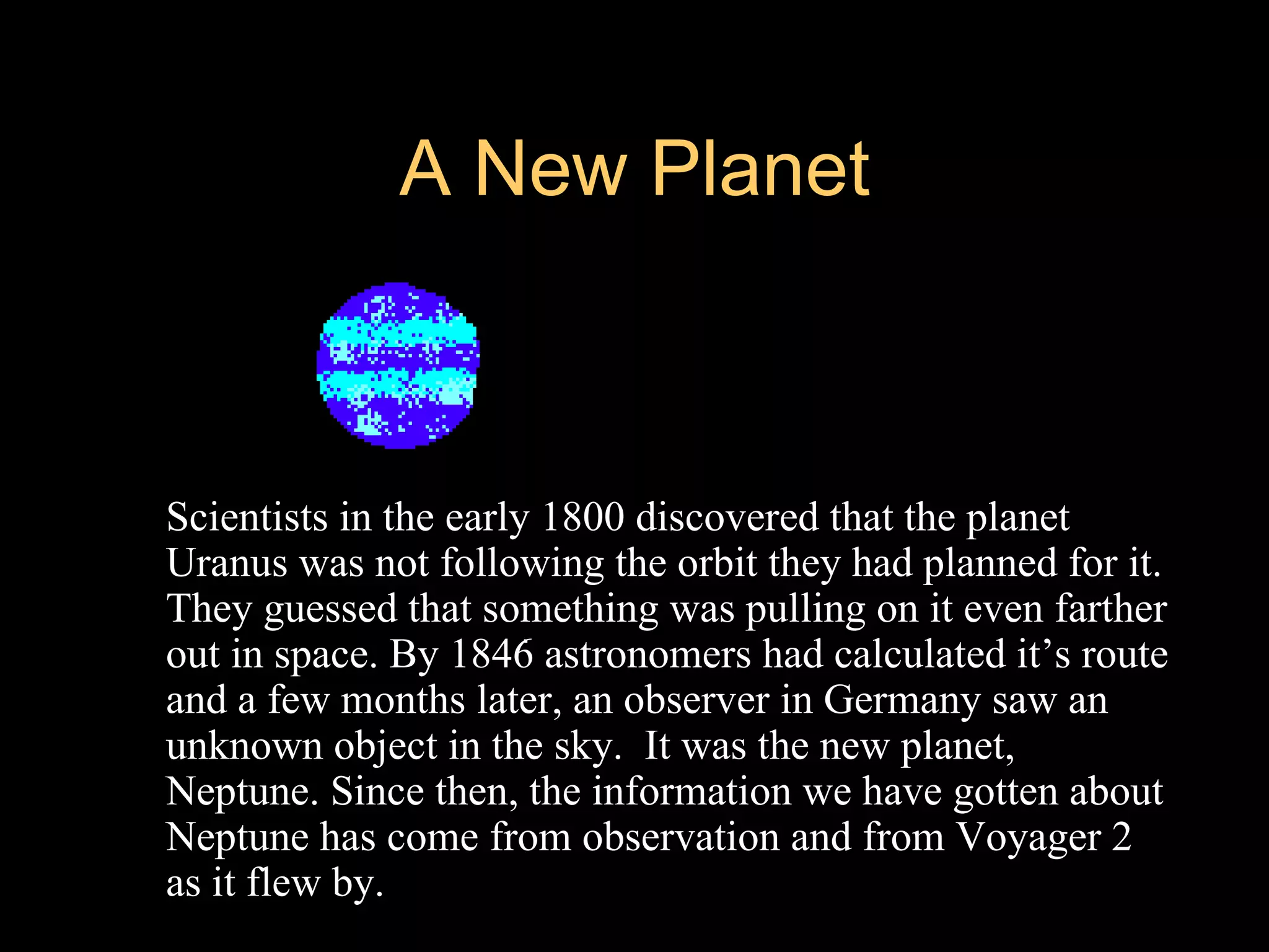 A New Planet



   Scientists in the early 1800 discovered that the planet
    Uranus was not following the orbit they had planned for it.
    They guessed that something was pulling on it even farther
    out in space. By 1846 astronomers had calculated it’s route
    and a few months later, an observer in Germany saw an
    unknown object in the sky. It was the new planet,
    Neptune. Since then, the information we have gotten about
    Neptune has come from observation and from Voyager 2
    as it flew by.
 