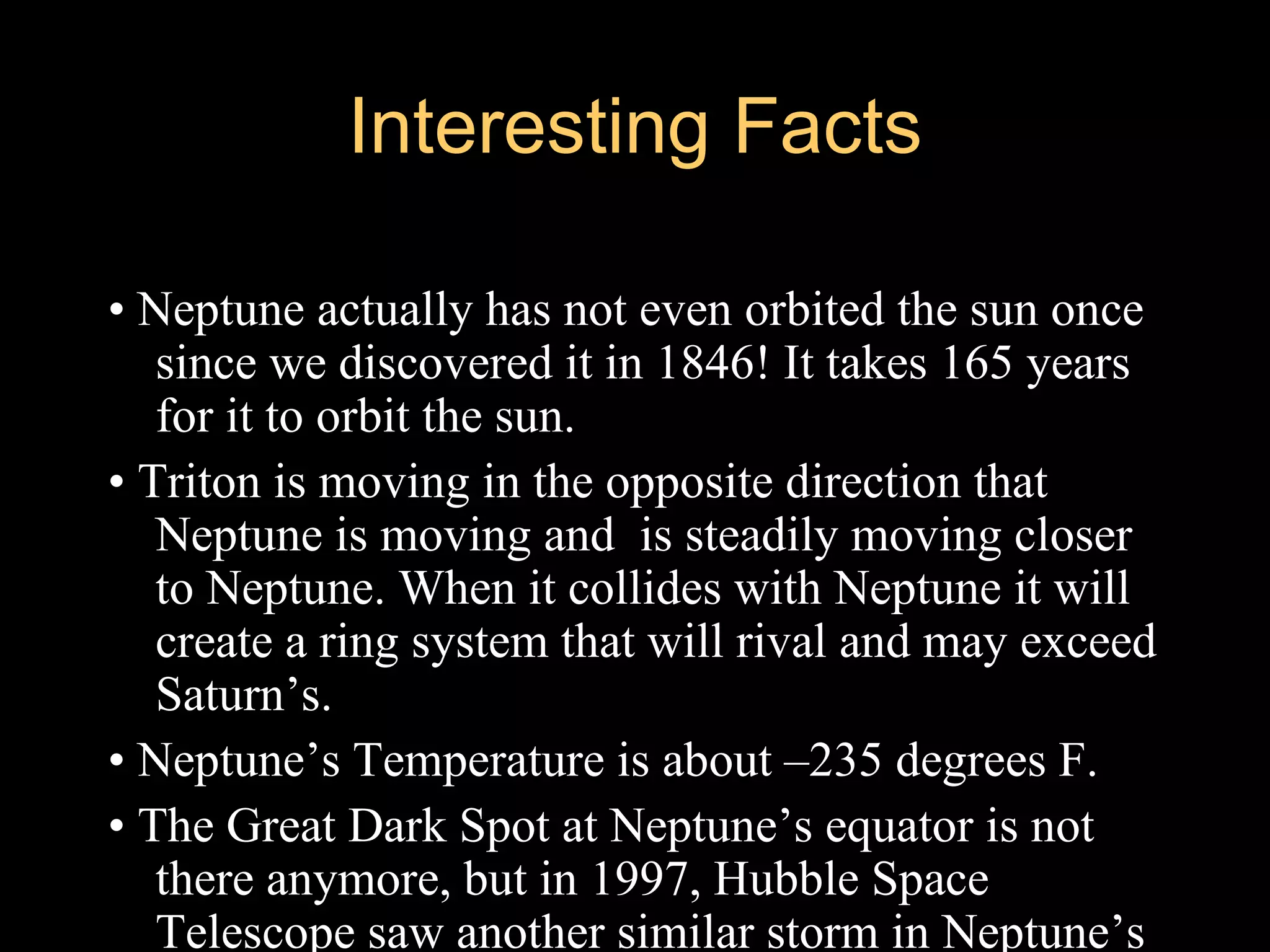 Interesting Facts

• Neptune actually has not even orbited the sun once
   since we discovered it in 1846! It takes 165 years
   for it to orbit the sun.
• Triton is moving in the opposite direction that
   Neptune is moving and is steadily moving closer
   to Neptune. When it collides with Neptune it will
   create a ring system that will rival and may exceed
   Saturn’s.
• Neptune’s Temperature is about –235 degrees F.
• The Great Dark Spot at Neptune’s equator is not
   there anymore, but in 1997, Hubble Space
   Telescope saw another similar storm in Neptune’s
 
