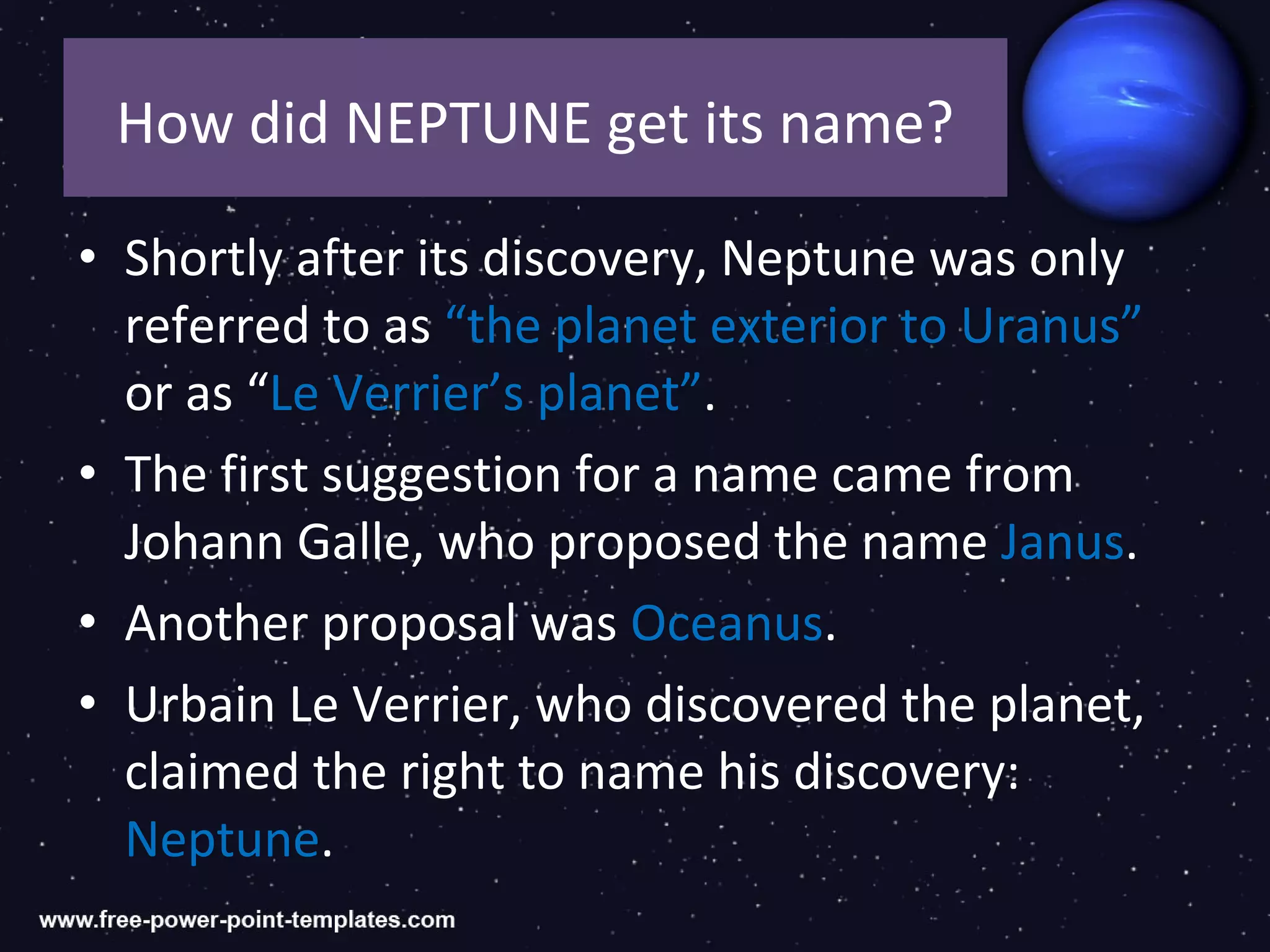 How did NEPTUNE get its name?

• Shortly after its discovery, Neptune was only
  referred to as “the planet exterior to Uranus”
  or as “Le Verrier’s planet”.
• The first suggestion for a name came from
  Johann Galle, who proposed the name Janus.
• Another proposal was Oceanus.
• Urbain Le Verrier, who discovered the planet,
  claimed the right to name his discovery:
  Neptune.
 