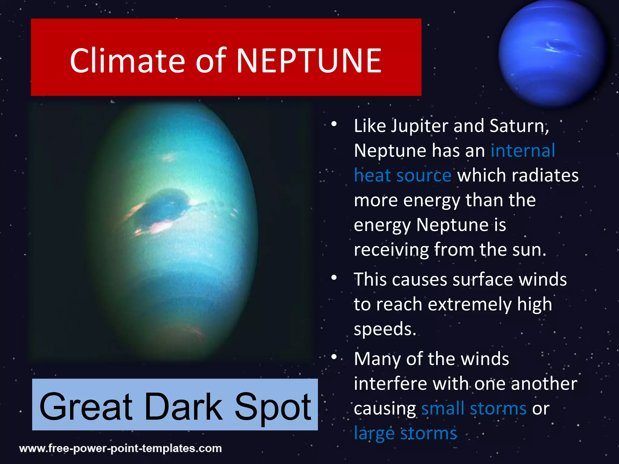 Climate of NEPTUNE
                  • Like Jupiter and Saturn,
                    Neptune has an internal
                    heat source which radiates
                    more energy than the
                    energy Neptune is
                    receiving from the sun.
                  • This causes surface winds
                    to reach extremely high
                    speeds.
                  • Many of the winds
                    interfere with one another
Great Dark Spot     causing small storms or
                    large storms
 