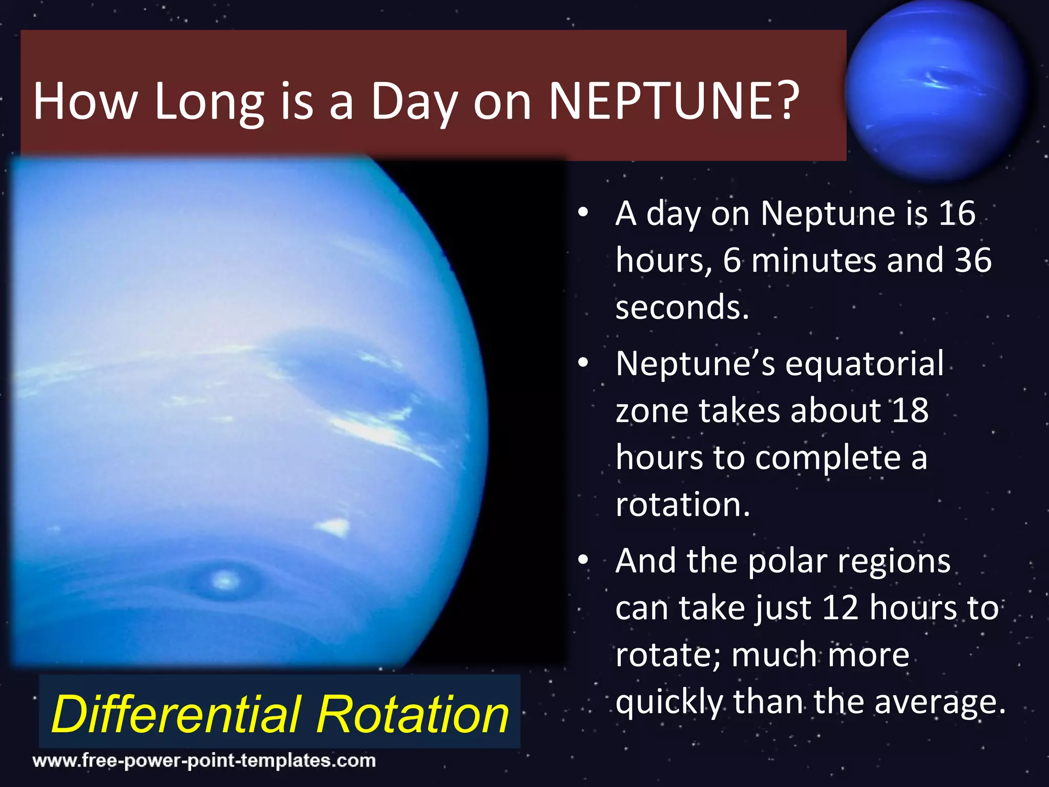 How Long is a Day on NEPTUNE?
                        • A day on Neptune is 16
                          hours, 6 minutes and 36
                          seconds.
                        • Neptune’s equatorial
                          zone takes about 18
                          hours to complete a
                          rotation.
                        • And the polar regions
                          can take just 12 hours to
                          rotate; much more
Differential Rotation     quickly than the average.
 