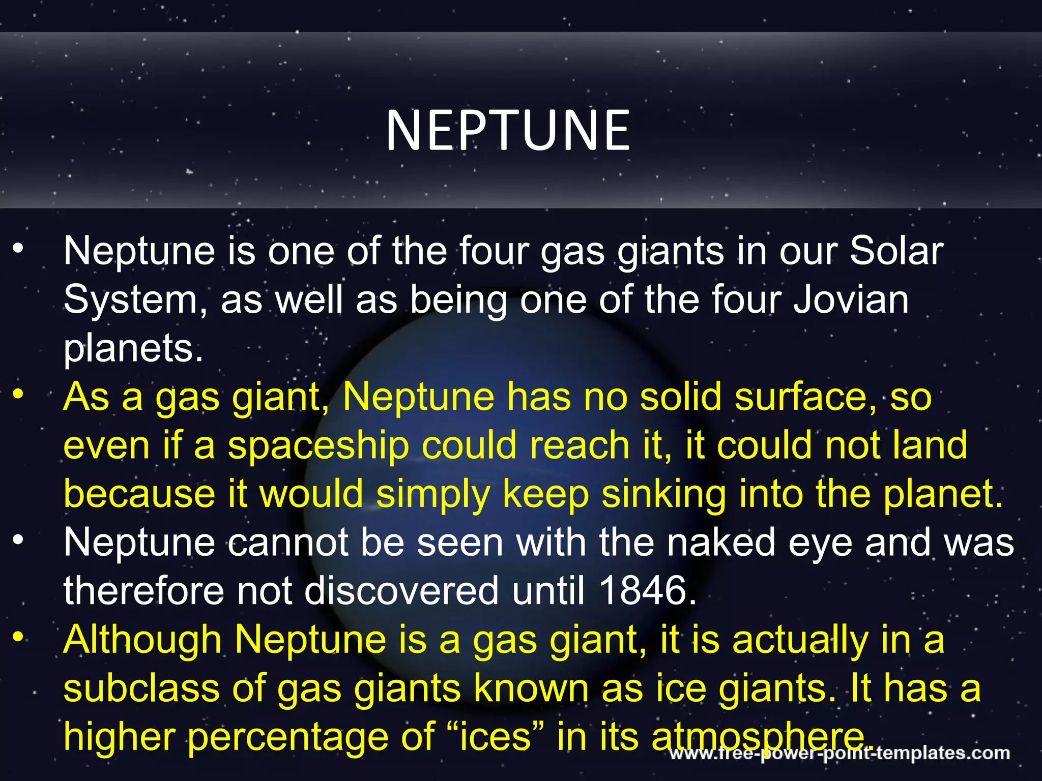 NEPTUNE
• Neptune is one of the four gas giants in our Solar
  System, as well as being one of the four Jovian
  planets.
• As a gas giant, Neptune has no solid surface, so
  even if a spaceship could reach it, it could not land
  because it would simply keep sinking into the planet.
• Neptune cannot be seen with the naked eye and was
  therefore not discovered until 1846.
• Although Neptune is a gas giant, it is actually in a
  subclass of gas giants known as ice giants. It has a
  higher percentage of “ices” in its atmosphere.
 