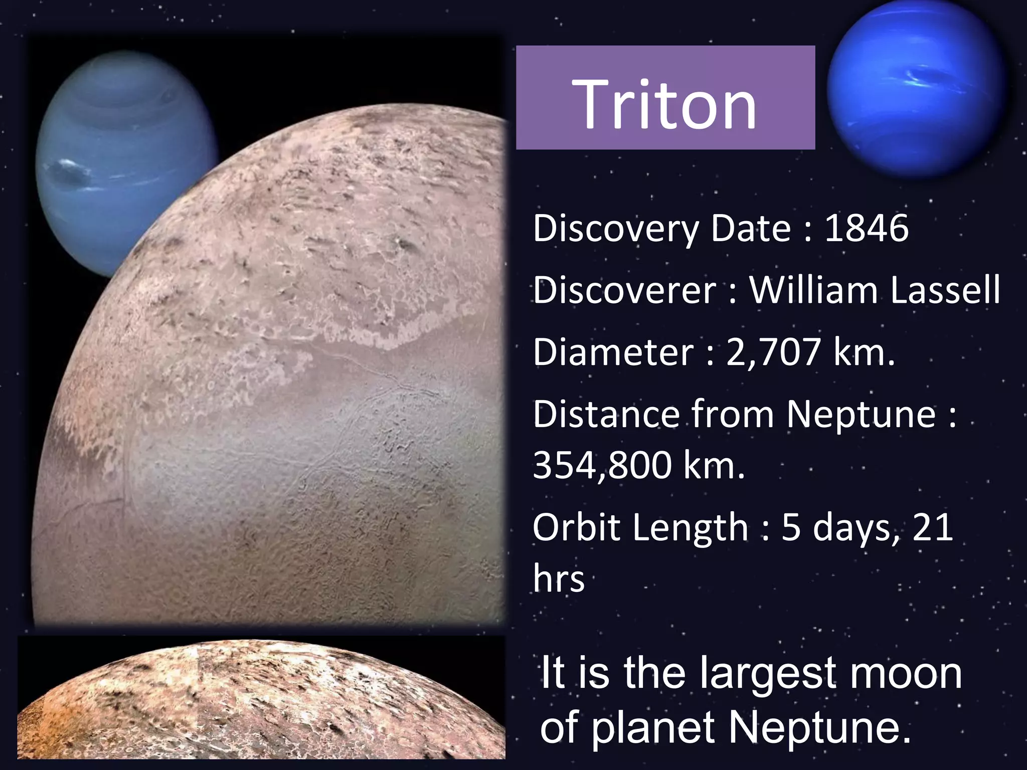 Triton
Discovery Date : 1846
Discoverer : William Lassell
Diameter : 2,707 km.
Distance from Neptune :
354,800 km.
Orbit Length : 5 days, 21
hrs

It is the largest moon
of planet Neptune.
 