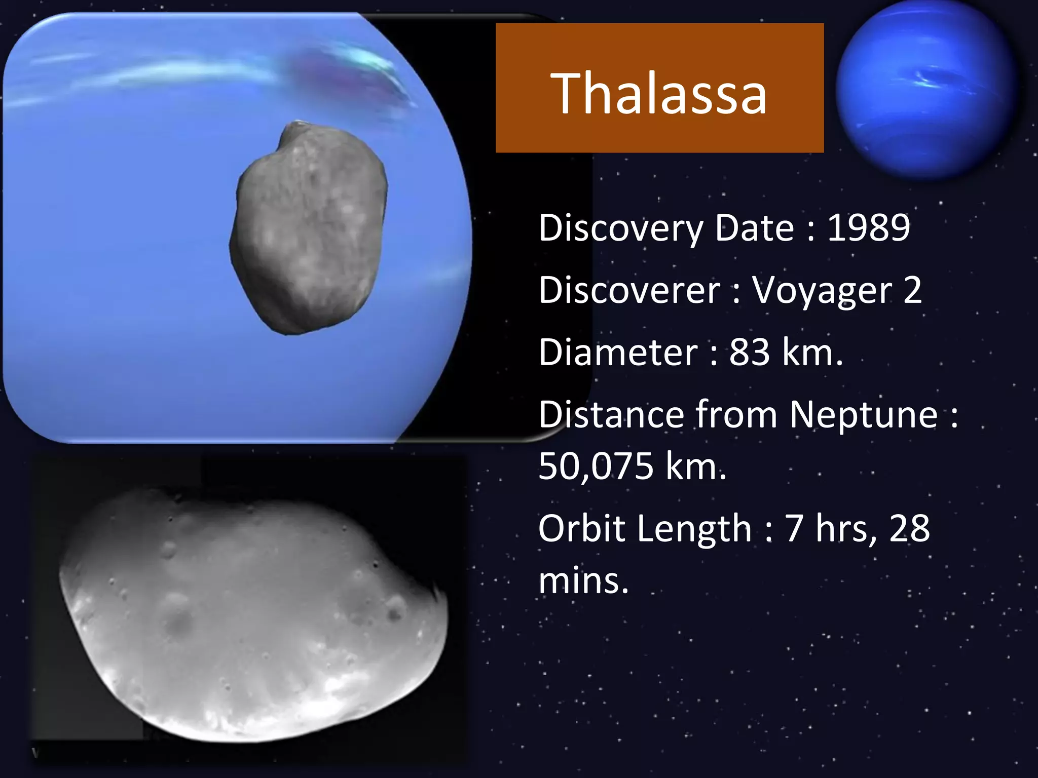 Thalassa

Discovery Date : 1989
Discoverer : Voyager 2
Diameter : 83 km.
Distance from Neptune :
50,075 km.
Orbit Length : 7 hrs, 28
mins.
 