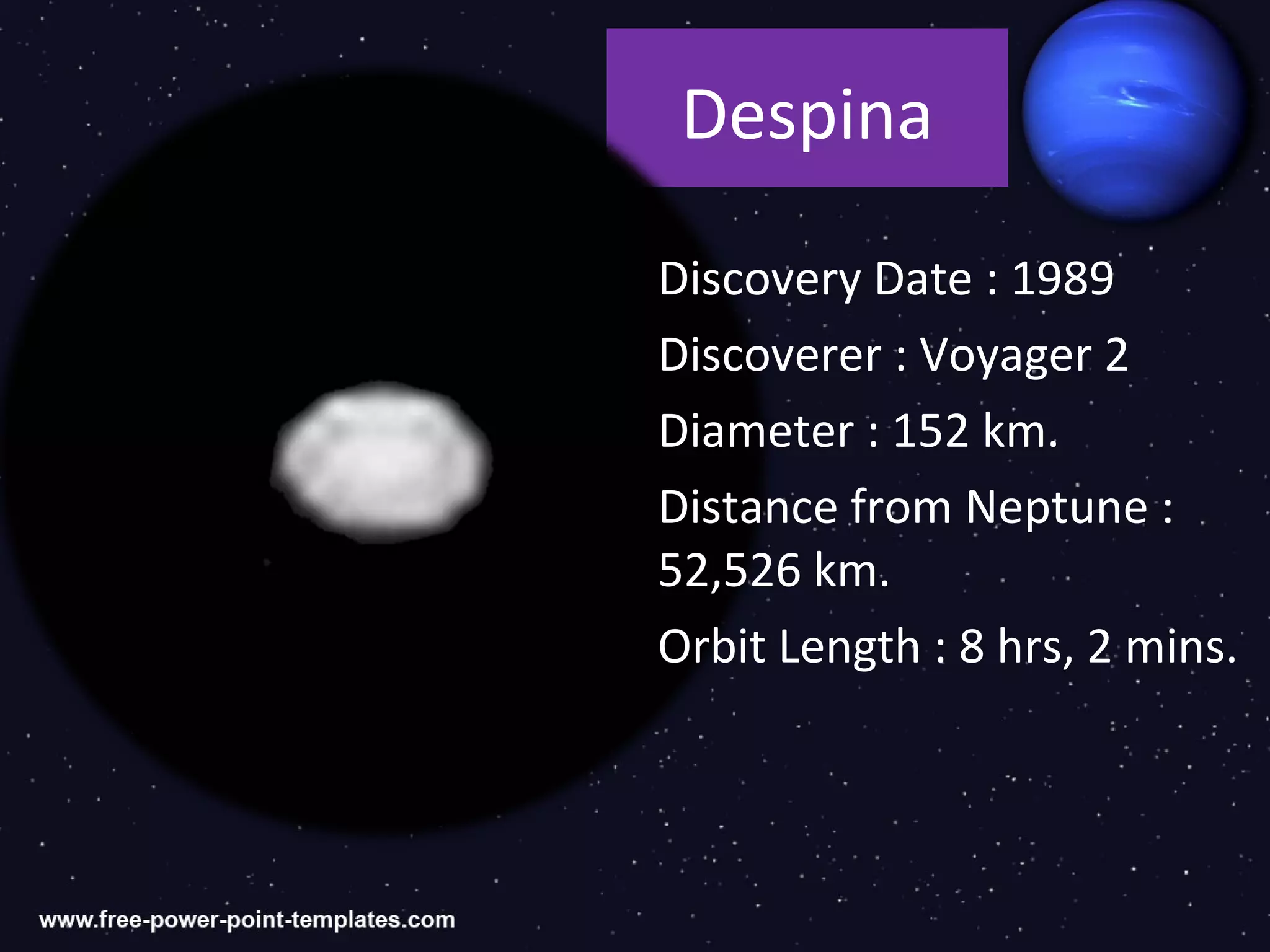 Despina

Discovery Date : 1989
Discoverer : Voyager 2
Diameter : 152 km.
Distance from Neptune :
52,526 km.
Orbit Length : 8 hrs, 2 mins.
 