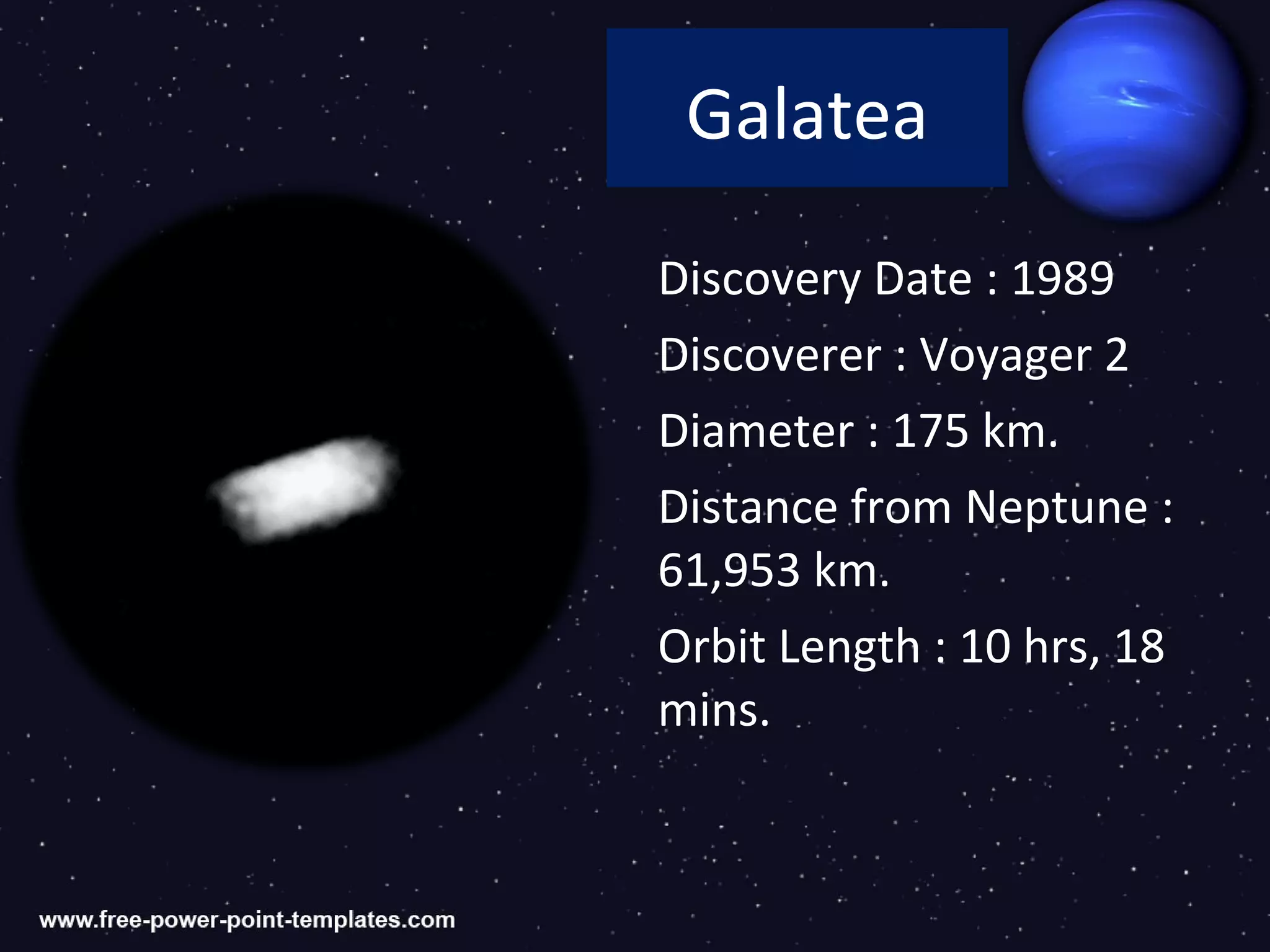 Galatea

Discovery Date : 1989
Discoverer : Voyager 2
Diameter : 175 km.
Distance from Neptune :
61,953 km.
Orbit Length : 10 hrs, 18
mins.
 