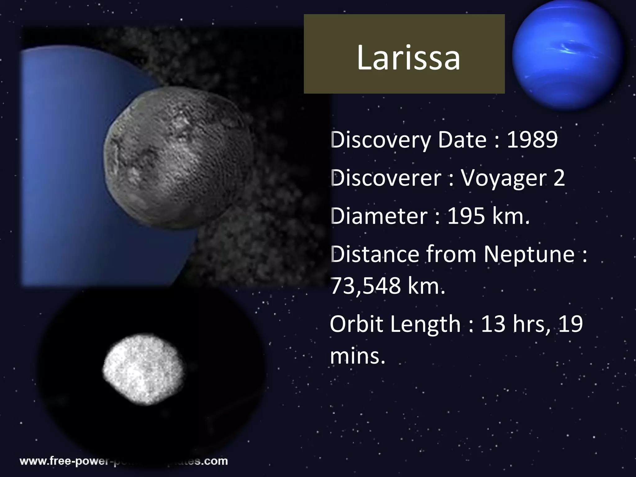 Larissa

Discovery Date : 1989
Discoverer : Voyager 2
Diameter : 195 km.
Distance from Neptune :
73,548 km.
Orbit Length : 13 hrs, 19
mins.
 
