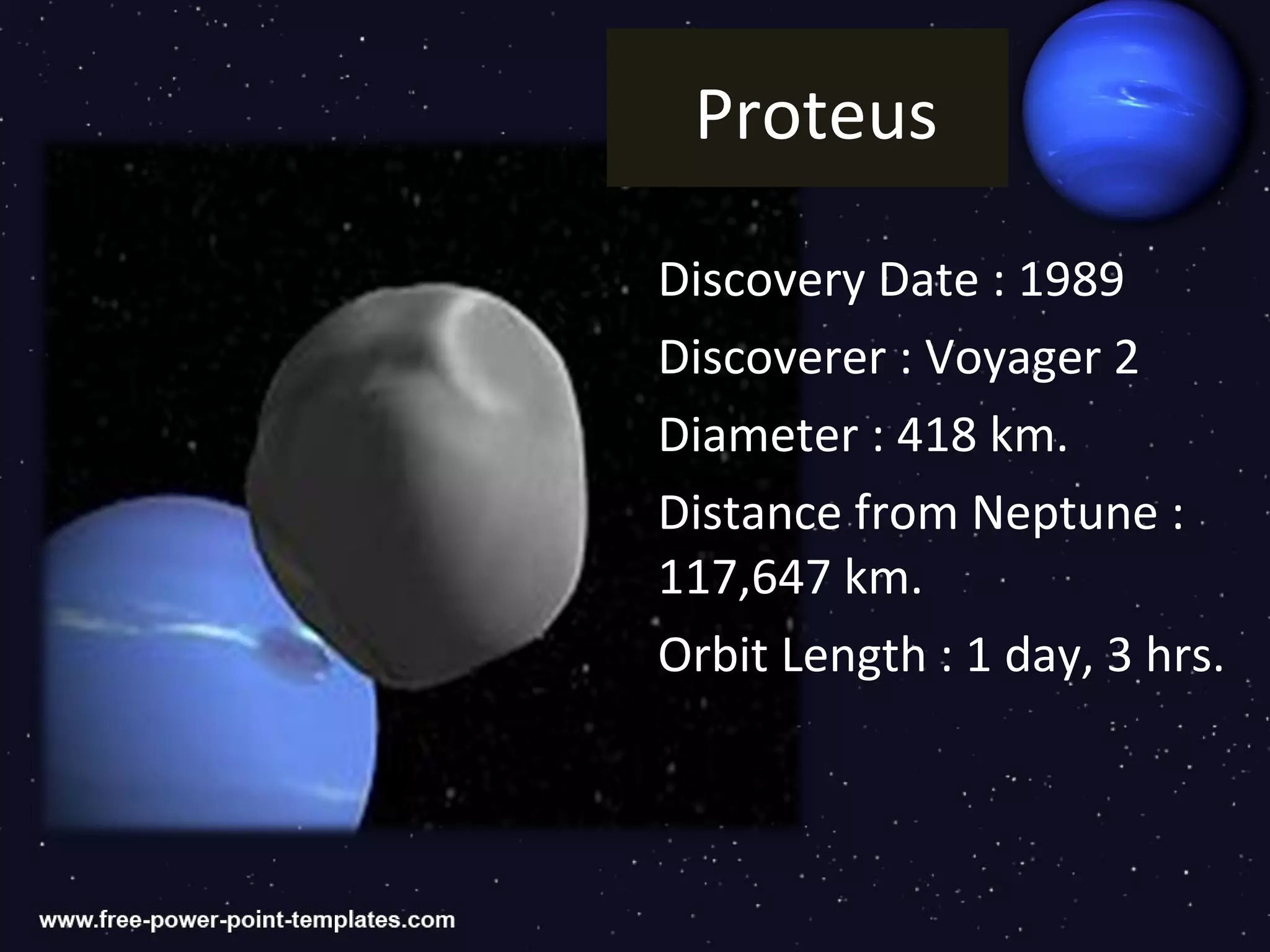 Proteus

Discovery Date : 1989
Discoverer : Voyager 2
Diameter : 418 km.
Distance from Neptune :
117,647 km.
Orbit Length : 1 day, 3 hrs.
 