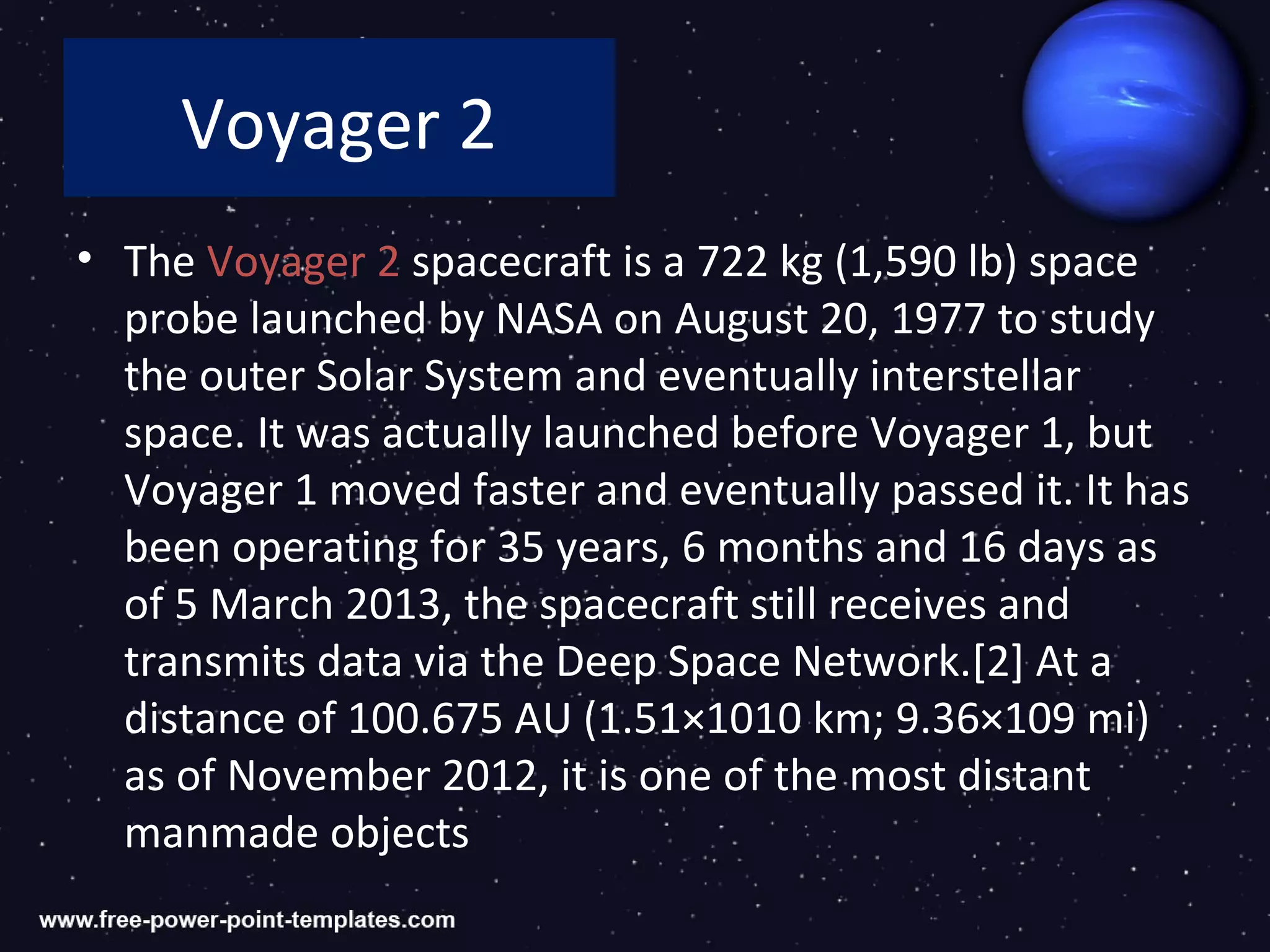 Voyager 2
• The Voyager 2 spacecraft is a 722 kg (1,590 lb) space
  probe launched by NASA on August 20, 1977 to study
  the outer Solar System and eventually interstellar
  space. It was actually launched before Voyager 1, but
  Voyager 1 moved faster and eventually passed it. It has
  been operating for 35 years, 6 months and 16 days as
  of 5 March 2013, the spacecraft still receives and
  transmits data via the Deep Space Network.[2] At a
  distance of 100.675 AU (1.51×1010 km; 9.36×109 mi)
  as of November 2012, it is one of the most distant
  manmade objects
 