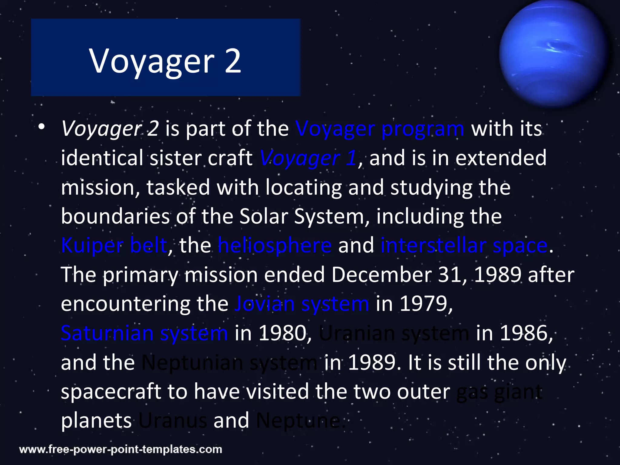 Voyager 2
• Voyager 2 is part of the Voyager program with its
  identical sister craft Voyager 1, and is in extended
  mission, tasked with locating and studying the
  boundaries of the Solar System, including the
  Kuiper belt, the heliosphere and interstellar space.
  The primary mission ended December 31, 1989 after
  encountering the Jovian system in 1979,
  Saturnian system in 1980, Uranian system in 1986,
  and the Neptunian system in 1989. It is still the only
  spacecraft to have visited the two outer gas giant
  planets Uranus and Neptune.
 