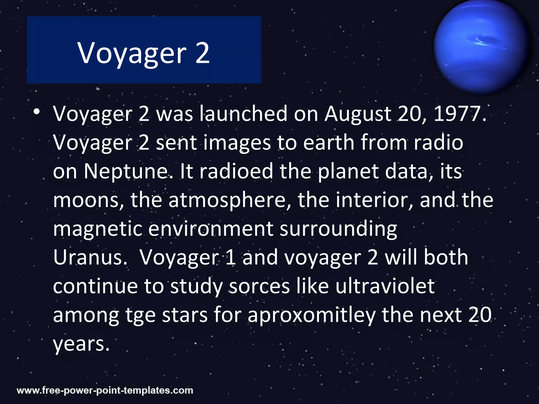 Voyager 2
• Voyager 2 was launched on August 20, 1977.
  Voyager 2 sent images to earth from radio
  on Neptune. It radioed the planet data, its
  moons, the atmosphere, the interior, and the
  magnetic environment surrounding
  Uranus. Voyager 1 and voyager 2 will both
  continue to study sorces like ultraviolet
  among tge stars for aproxomitley the next 20
  years.
 