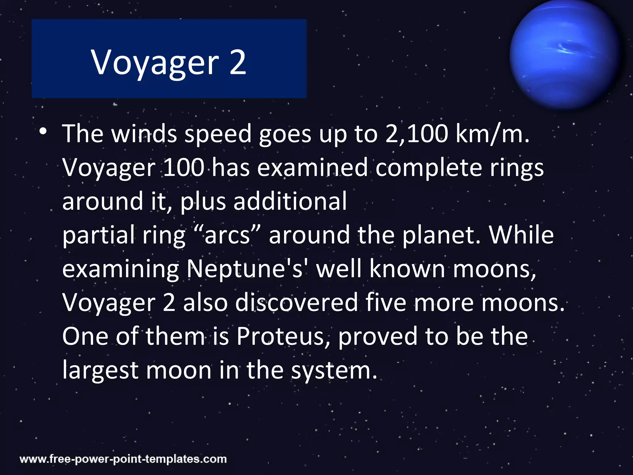 Voyager 2
• The winds speed goes up to 2,100 km/m.
  Voyager 100 has examined complete rings
  around it, plus additional
  partial ring “arcs” around the planet. While
  examining Neptune's' well known moons,
  Voyager 2 also discovered five more moons.
  One of them is Proteus, proved to be the
  largest moon in the system.
 