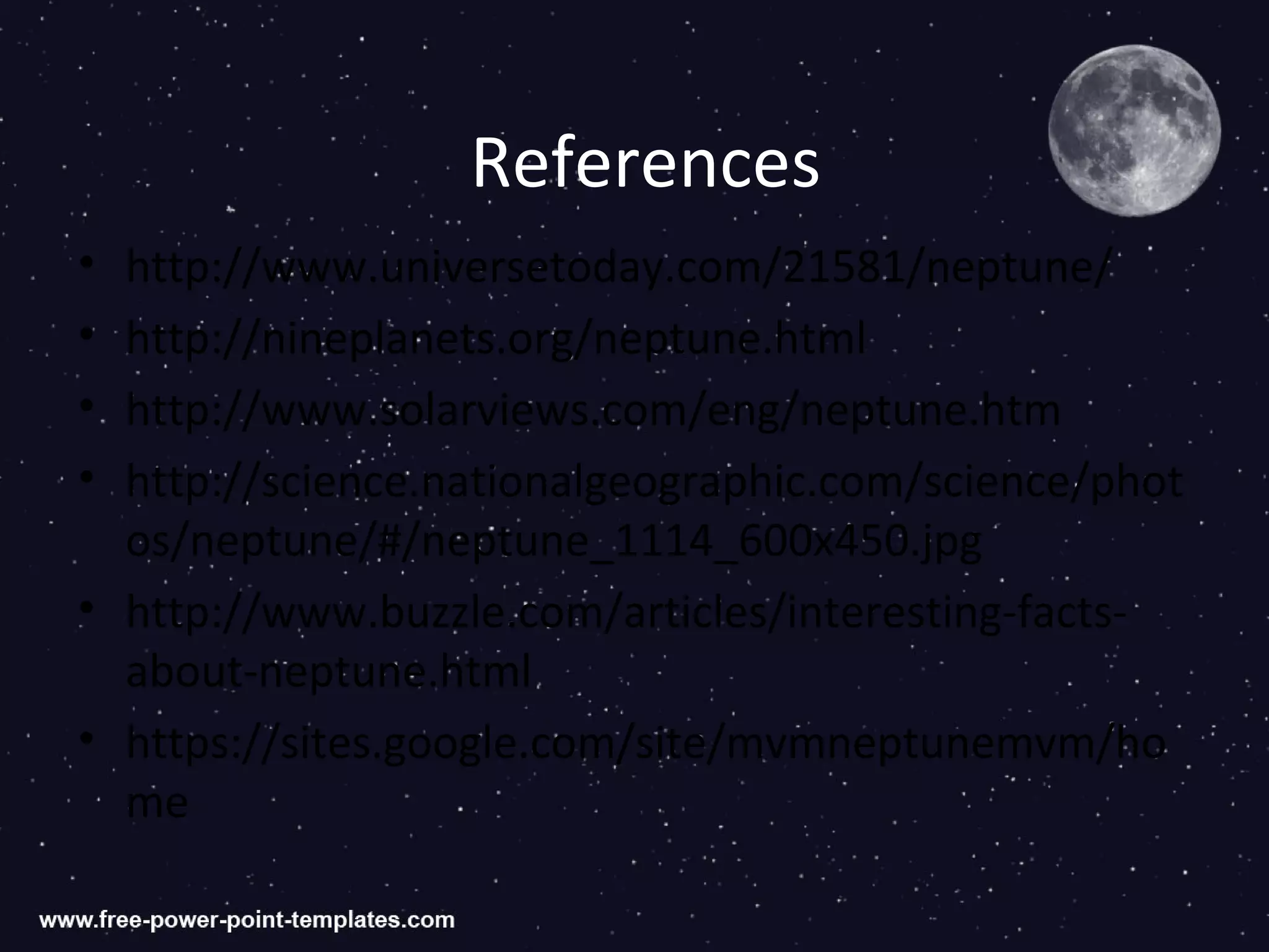 References
• http://www.universetoday.com/21581/neptune/
• http://nineplanets.org/neptune.html
• http://www.solarviews.com/eng/neptune.htm
• http://science.nationalgeographic.com/science/phot
  os/neptune/#/neptune_1114_600x450.jpg
• http://www.buzzle.com/articles/interesting-facts-
  about-neptune.html
• https://sites.google.com/site/mvmneptunemvm/ho
  me
 