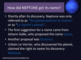 How did NEPTUNE get its name?

• Shortly after its discovery, Neptune was only
  referred to as “the planet exterior to Uranus”
  or as “Le Verrier’s planet”.
• The first suggestion for a name came from
  Johann Galle, who proposed the name Janus.
• Another proposal was Oceanus.
• Urbain Le Verrier, who discovered the planet,
  claimed the right to name his discovery:
  Neptune.
 