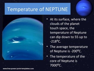 Temperature of NEPTUNE
              • At its surface, where the
                clouds of the planet
                touch space, the
                temperature of Neptune
                can dip down to 55 up to
                -218⁰C.
              • The average temperature
                of Neptune is -200⁰C.
              • The temperature of the
                core of Neptune is
                7000⁰C.
 