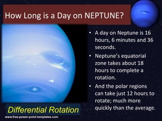 How Long is a Day on NEPTUNE?
                        • A day on Neptune is 16
                          hours, 6 minutes and 36
                          seconds.
                        • Neptune’s equatorial
                          zone takes about 18
                          hours to complete a
                          rotation.
                        • And the polar regions
                          can take just 12 hours to
                          rotate; much more
Differential Rotation     quickly than the average.
 