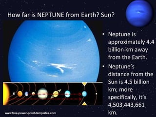 How far is NEPTUNE from Earth? Sun?

                              • Neptune is
                                approximately 4.4
                                billion km away
                                from the Earth.
                              • Neptune’s
                                distance from the
                                Sun is 4.5 billion
                                km; more
                                specifically, it’s
                                4,503,443,661
                                km.
 